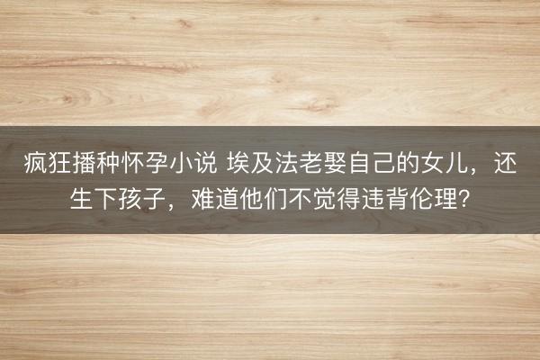 疯狂播种怀孕小说 埃及法老娶自己的女儿，还生下孩子，难道他们不觉得违背伦理？