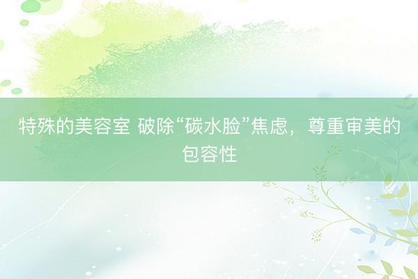 特殊的美容室 破除“碳水脸”焦虑，尊重审美的包容性