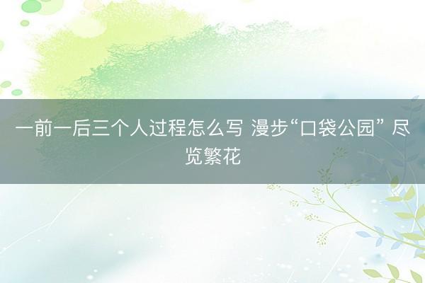 一前一后三个人过程怎么写 漫步“口袋公园” 尽览繁花