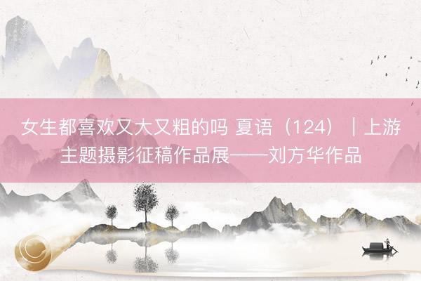 女生都喜欢又大又粗的吗 夏语（124）｜上游主题摄影征稿作品展——刘方华作品
