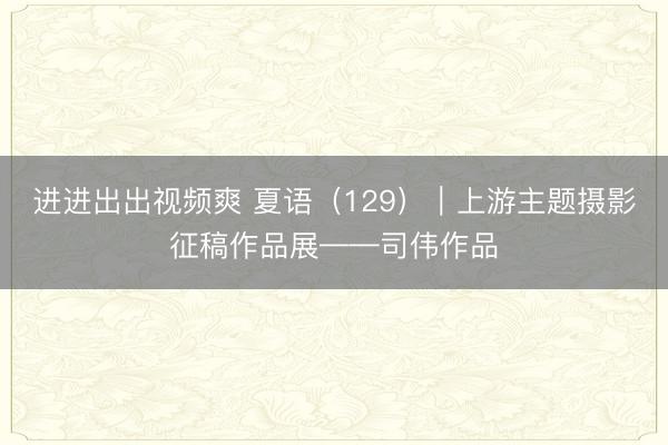 进进出出视频爽 夏语（129）｜上游主题摄影征稿作品展——司伟作品