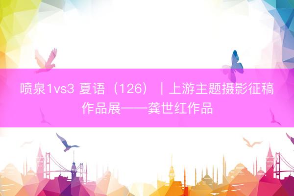 喷泉1vs3 夏语（126）｜上游主题摄影征稿作品展——龚世红作品