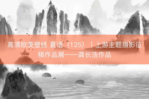 高清欧美壁纸 夏语（125）｜上游主题摄影征稿作品展——龚长浩作品