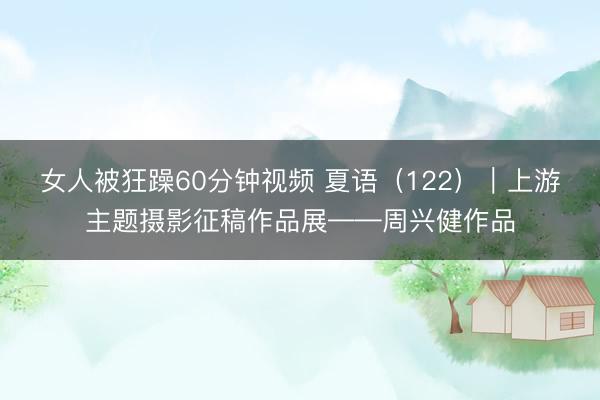 女人被狂躁60分钟视频 夏语（122）｜上游主题摄影征稿作品展——周兴健作品
