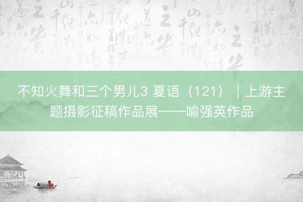 不知火舞和三个男儿3 夏语（121）｜上游主题摄影征稿作品展——喻强英作品