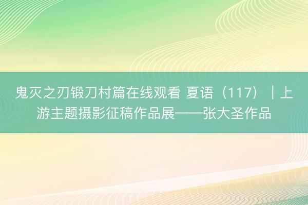 鬼灭之刃锻刀村篇在线观看 夏语（117）｜上游主题摄影征稿作品展——张大圣作品