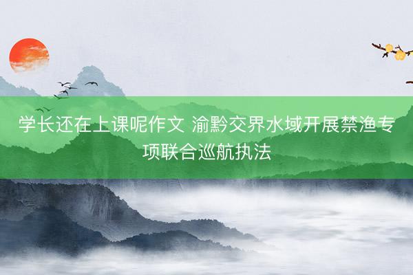 学长还在上课呢作文 渝黔交界水域开展禁渔专项联合巡航执法