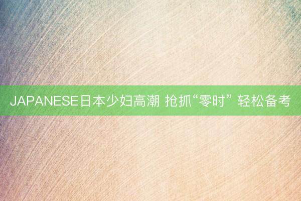 JAPANESE日本少妇高潮 抢抓“零时” 轻松备考