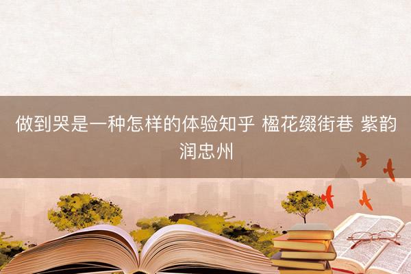 做到哭是一种怎样的体验知乎 楹花缀街巷 紫韵润忠州