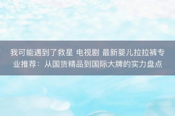 我可能遇到了救星 电视剧 最新婴儿拉拉裤专业推荐：从国货精品到国际大牌的实力盘点