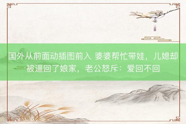 国外从前面动插图前入 婆婆帮忙带娃，儿媳却被逼回了娘家，老公怒斥：爱回不回