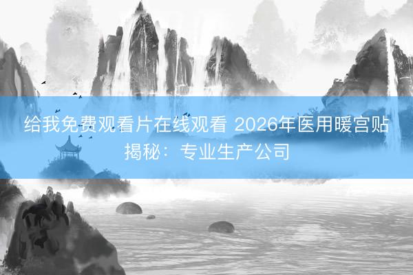 给我免费观看片在线观看 2026年医用暖宫贴揭秘：专业生产公司