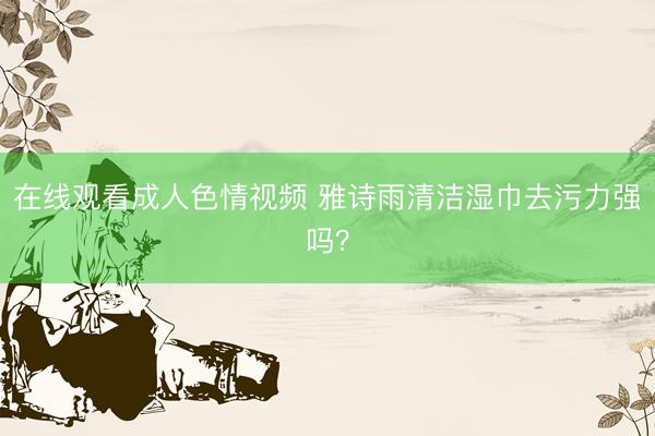 在线观看成人色情视频 雅诗雨清洁湿巾去污力强吗？