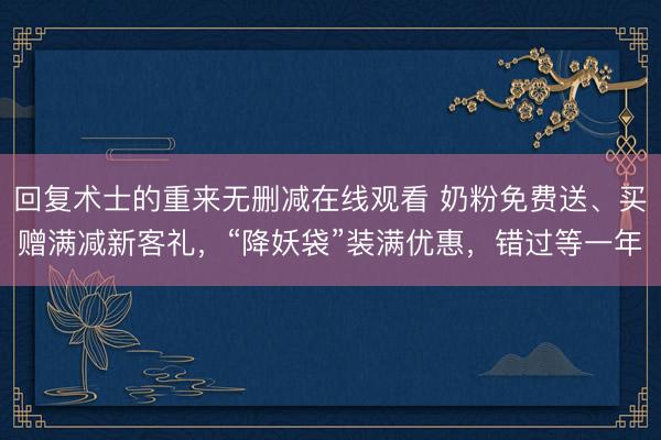 回复术士的重来无删减在线观看 奶粉免费送、买赠满减新客礼，“降妖袋”装满优惠，错过等一年