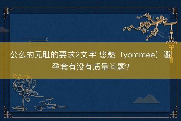 公么的无耻的要求2文字 悠魅（yommee）避孕套有没有质量问题？