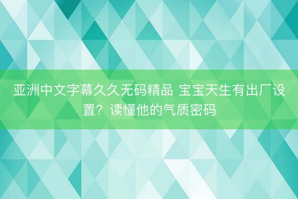 亚洲中文字幕久久无码精品 宝宝天生有出厂设置？读懂他的气质密码