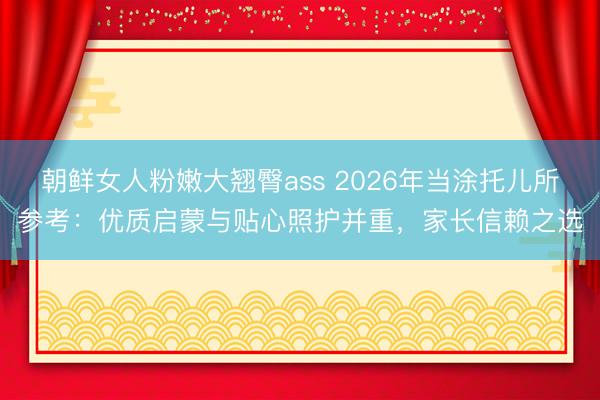 朝鲜女人粉嫩大翘臀ass 2026年当涂托儿所参考：优质启蒙与贴心照护并重，家长信赖之选