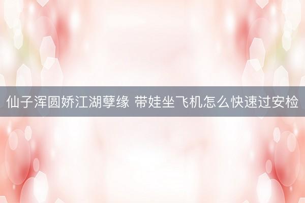 仙子浑圆娇江湖孽缘 带娃坐飞机怎么快速过安检