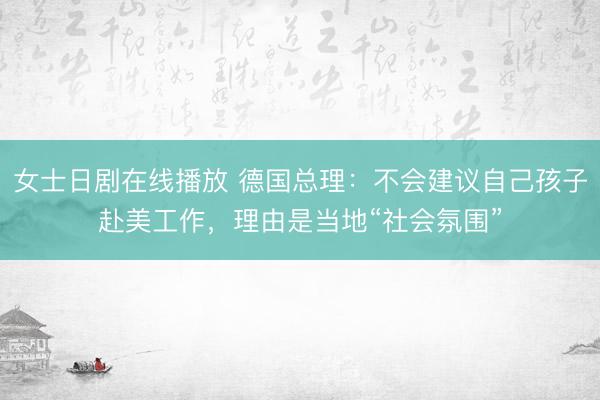 女士日剧在线播放 德国总理：不会建议自己孩子赴美工作，理由是当地“社会氛围”