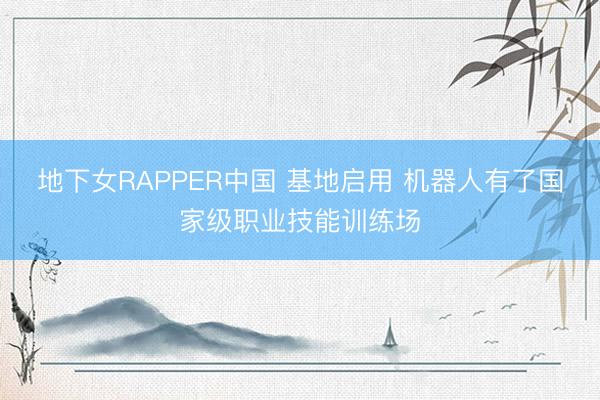 地下女RAPPER中国 基地启用 机器人有了国家级职业技能训练场