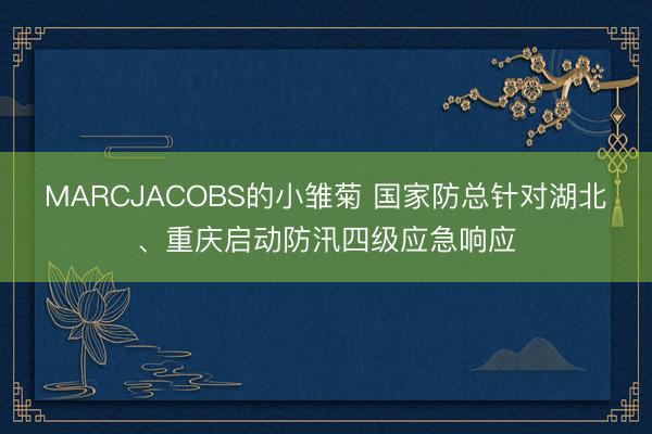 MARCJACOBS的小雏菊 国家防总针对湖北、重庆启动防汛四级应急响应