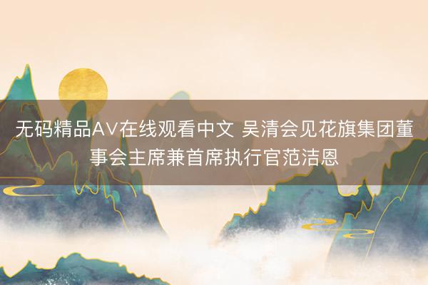 无码精品A∨在线观看中文 吴清会见花旗集团董事会主席兼首席执行官范洁恩