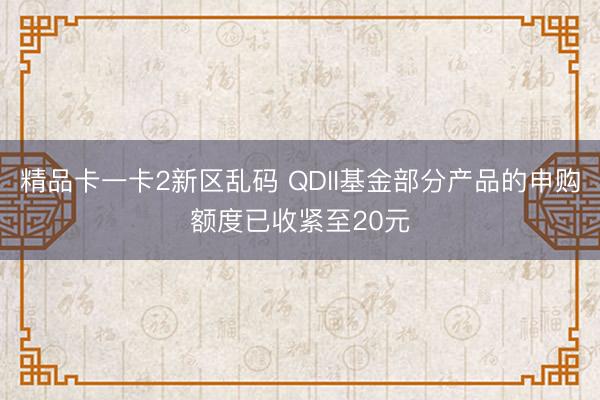 精品卡一卡2新区乱码 QDII基金部分产品的申购额度已收紧至20元
