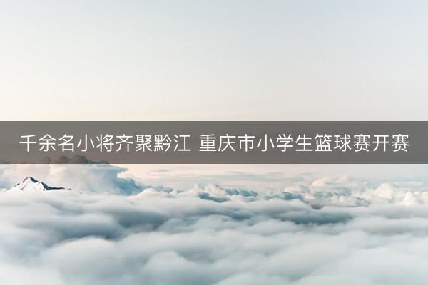 千余名小将齐聚黔江 重庆市小学生篮球赛开赛