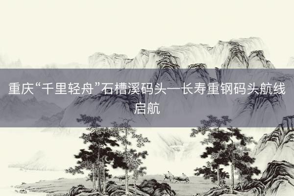 重庆“千里轻舟”石槽溪码头—长寿重钢码头航线启航