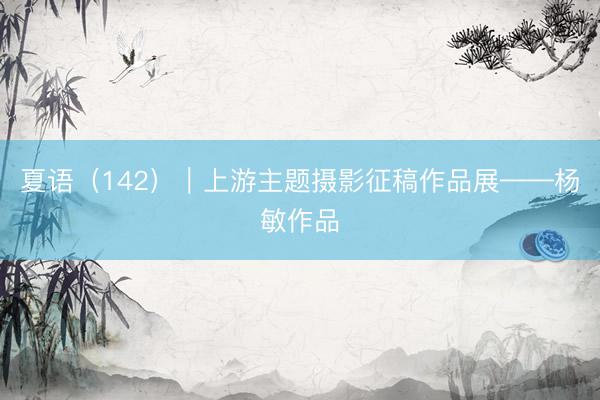 夏语（142）｜上游主题摄影征稿作品展——杨敏作品