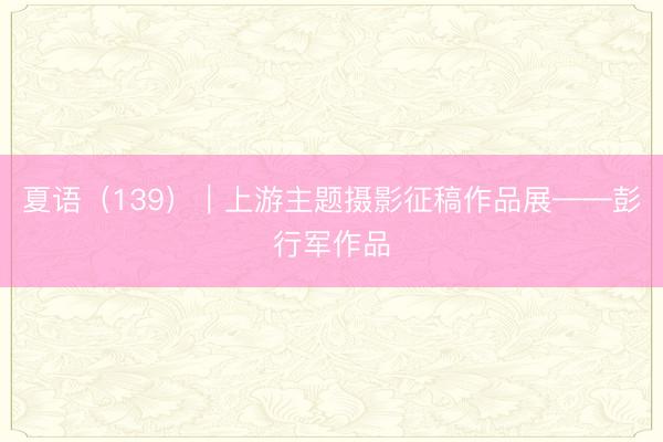 夏语（139）｜上游主题摄影征稿作品展——彭行军作品