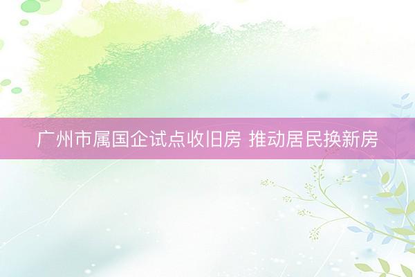 广州市属国企试点收旧房 推动居民换新房