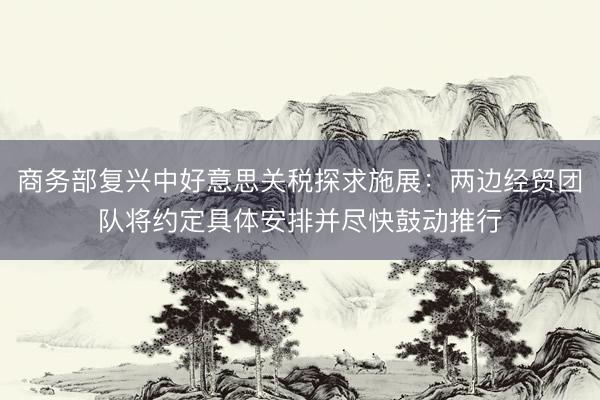 商务部复兴中好意思关税探求施展：两边经贸团队将约定具体安排并尽快鼓动推行