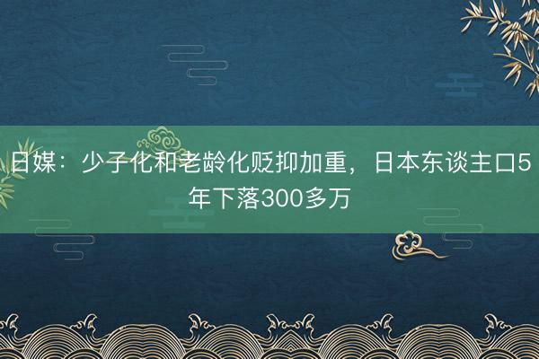 日媒：少子化和老龄化贬抑加重，日本东谈主口5年下落300多万