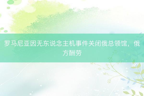 罗马尼亚因无东说念主机事件关闭俄总领馆，俄方酬劳