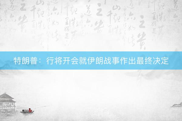 特朗普：行将开会就伊朗战事作出最终决定