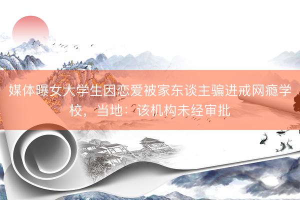 媒体曝女大学生因恋爱被家东谈主骗进戒网瘾学校，当地：该机构未经审批