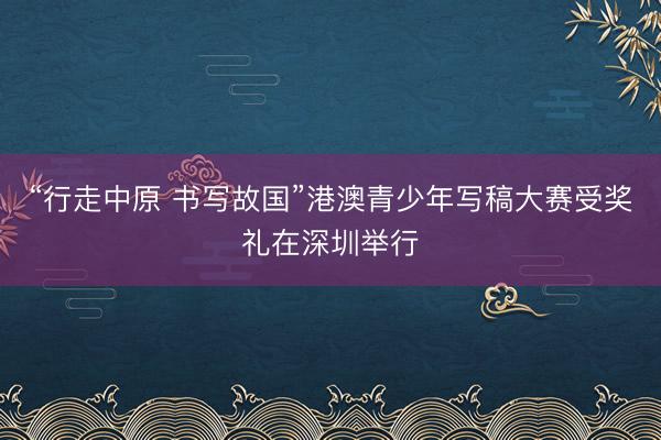 “行走中原 书写故国”港澳青少年写稿大赛受奖礼在深圳举行