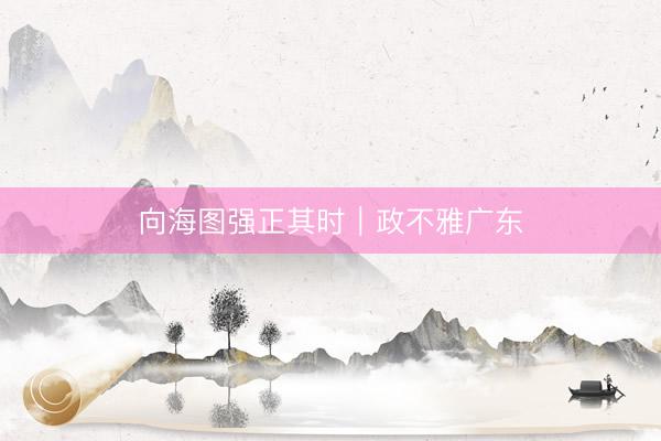 向海图强正其时｜政不雅广东