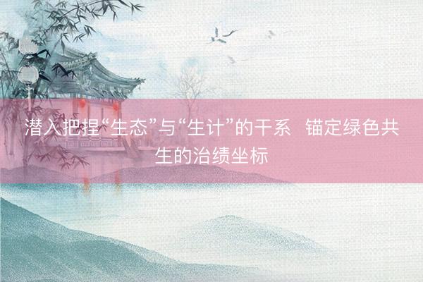 潜入把捏“生态”与“生计”的干系  锚定绿色共生的治绩坐标