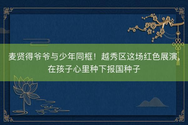 麦贤得爷爷与少年同框！越秀区这场红色展演，在孩子心里种下报国种子