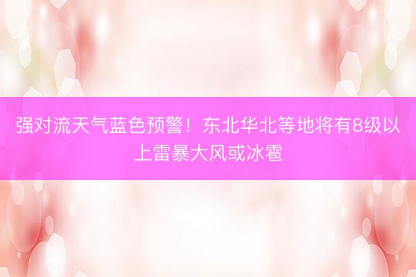 强对流天气蓝色预警！东北华北等地将有8级以上雷暴大风或冰雹