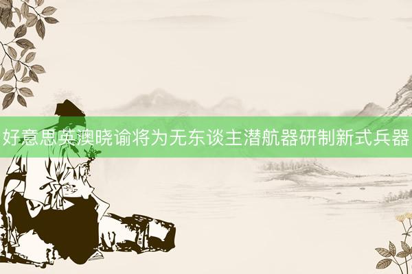 好意思英澳晓谕将为无东谈主潜航器研制新式兵器