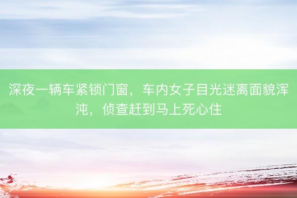 深夜一辆车紧锁门窗，车内女子目光迷离面貌浑沌，侦查赶到马上死心住