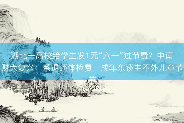 湖北一高校给学生发1元“六一”过节费？中南财大复兴：系退还体检费，成年东谈主不外儿童节