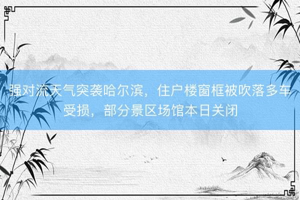强对流天气突袭哈尔滨，住户楼窗框被吹落多车受损，部分景区场馆本日关闭