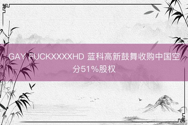 GAY FUCKXXXXHD 蓝科高新鼓舞收购中国空分51%股权