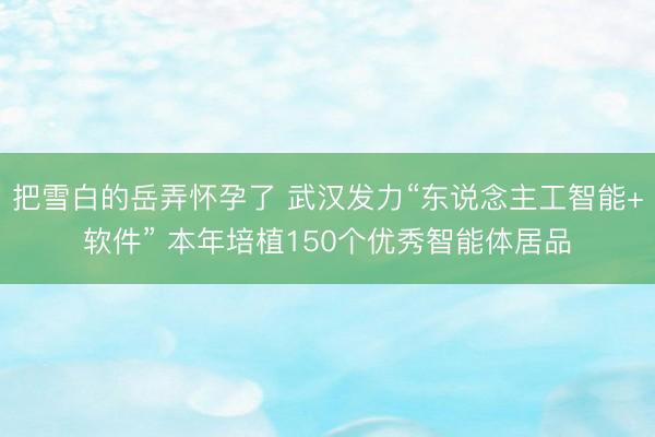 把雪白的岳弄怀孕了 武汉发力“东说念主工智能+软件” 本年培植150个优秀智能体居品