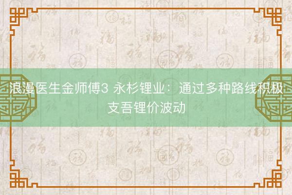 浪漫医生金师傅3 永杉锂业：通过多种路线积极支吾锂价波动