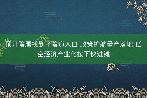 顶开隂唇找到了隂道入口 政策护航量产落地 低空经济产业化按下快进键